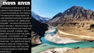INDUS RIVER
THE INDUS SYSTEM IS ON OF THE
LARGEST RIVER BASIN IN THE WORLD
IT IS ALSO KNOWN AS THE SINDHU .
THE INDUS RIVER RISES NEAR THE
LAKE MANSAROVAR AND ENTERS IN
LADAKH DISTRICT OF JAMMU AND
KASHMIR . THE INDUS RECEIVES ITS
MOST NOTABLE TRIBUTES NEAR THE
EASTERN PUNJAB PLAIN THESE FIVE
RIVERS JHELUM , CHENAB , RAVI ,
BEAS AND SUTLEJ GIVE THE NAME
PUNJAB ( FIVE RIVERS ) TO THE
REGION DIVIDE BETWEEN INDIA AND
PAKISTAN . THE LENGTH OF INDUS
RIVER IS 2900 KM .THERE IS ONE
INTERESTING FACT ON THIS:THAT
THE INDIA WORD IS COME FROM
RIVER INDUS .
 