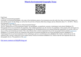 What Is Environmental Geography? Essay
Final Exam
1.What is environmental geography?
Essentially, environmental geography is the study of the distribution pattern of environments across the earth, how these environments change over
time and the reasons for this change, as well as how the activities of humans affect these changes and are affected by them ("A – EG SP16 – What is
Environmental Geography").
2.Briefly discuss the 5 "Human Drivers of Environmental Change"
The five "Human Drivers of Environmental Change" are demographic, sociopolitical, economic, technological, and cultural (Middleton 25).
Demographic drivers are classified by the population. This includes population size, the structure of a population, where people settle and migrate too,
as well as the amount of education in a population (Middleton 26). Sociopolitical drivers are centered around the organization of a society, such as a
city, as well as environmental governance. This is the influence that a society's organization has on the ways people interact with theenvironment
(Middleton 27). Economic drivers are comprised of the growth of economies through the use of local and global resources (Middleton 27).
Technological drivers are the developments of new technologies and new scientific discoveries (Middleton 28). Finally, cultural drivers are the
influences that a society's culture has on how people interact with the environment (Middleton 29). I believe that the most important drivers are
demographic drivers. The population of the earth
Get more content on HelpWriting.net
 