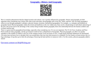 Geography : History And Geography
War is a timeless phenomenon that has shaped societies and cultures; war is greatly influenced by geography. History and geography are both
important when considering wars; history tells what events took place, but geography tells us the why, where, and how. One can study geography's
effects on war through geography's subtopics: physical, human, economic, and political geographies. For example, war strategies and methods are
geography based. Physical geography studies the terrain and landforms in the war–ridden area; these can be a disadvantage to individuals unknowing of
the area, and can be used to the advantage of the country being invaded. Human geography shows the relationship between the humans (soldiers and
civilians) and the land.
There is a great need for geographical knowledge, especially when considering war; if it was not important, The US Air Force Academy and West
Point would not study geography, and the government would not have a Department of Geography. Physical geography can affect war greatly–
regardless of the number of soldiers or the size of the weapons arsenal. From one point of view, a rough terrain and huge landmasses are detrimental;
if an army does not know how to decipher their way around them, they lose time and resources in a standstill. For the country on home terrain, this is a
huge advantage; living there gives them the advantage of knowing the land and how to maneuver with it. For this country, physical geography added a
natural
Get more content on HelpWriting.net
 