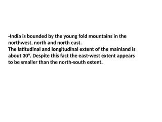 -India is bounded by the young fold mountains in the
northwest, north and north east.
The latitudinal and longitudinal extent of the mainland is
about 30°. Despite this fact the east-west extent appears
to be smaller than the north-south extent.
 