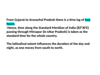 From Gujarat to Arunachal Pradesh there is a time lag of two
hours.
-Hence, time along the Standard Meridian of India (82°30'E)
passing through Mirzapur (in Uttar Pradesh) is taken as the
standard time for the whole country.
The latitudinal extent influences the duration of the day and
night, as one moves from south to north.
 
