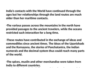 India’s contacts with the World have continued through the
ages but her relationships through the land routes are much
older than her maritime contacts.
-The various passes across the mountains in the north have
provided passages to the ancient travelers, while the oceans
restricted such interaction for a long time.
-These routes have contributed in the exchange of ideas and
commodities since ancient times. The ideas of the Upanishads
and the Ramayana, the stories of Panchatantra, the Indian
numerals and the decimal system thus could reach many parts
of the world.
-The spices, muslin and other merchandise were taken from
India to different countries.
 