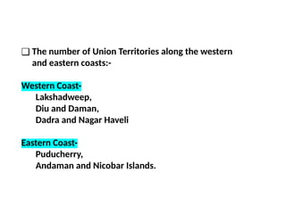 ❑ The number of Union Territories along the western
and eastern coasts:-
Western Coast-
Lakshadweep,
Diu and Daman,
Dadra and Nagar Haveli
Eastern Coast-
Puducherry,
Andaman and Nicobar Islands.
 