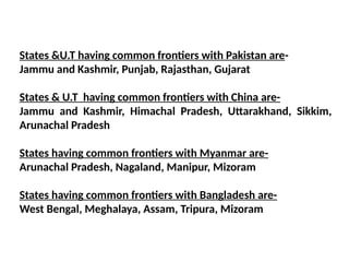 States &U.T having common frontiers with Pakistan are-
Jammu and Kashmir, Punjab, Rajasthan, Gujarat
States & U.T having common frontiers with China are-
Jammu and Kashmir, Himachal Pradesh, Uttarakhand, Sikkim,
Arunachal Pradesh
States having common frontiers with Myanmar are-
Arunachal Pradesh, Nagaland, Manipur, Mizoram
States having common frontiers with Bangladesh are-
West Bengal, Meghalaya, Assam, Tripura, Mizoram
 