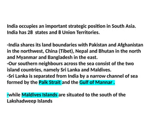 India occupies an important strategic position in South Asia.
India has 28 states and 8 Union Territories.
-India shares its land boundaries with Pakistan and Afghanistan
in the northwest, China (Tibet), Nepal and Bhutan in the north
and Myanmar and Bangladesh in the east.
-Our southern neighbours across the sea consist of the two
island countries, namely Sri Lanka and Maldives.
-Sri Lanka is separated from India by a narrow channel of sea
formed by the Palk Strait and the Gulf of Mannar .
-while Maldives Islands are situated to the south of the
Lakshadweep Islands
 