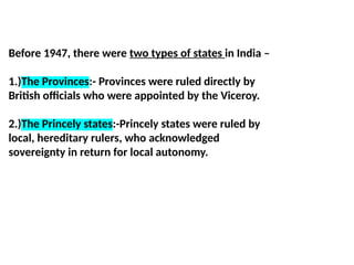 Before 1947, there were two types of states in India –
1.)The Provinces:- Provinces were ruled directly by
British officials who were appointed by the Viceroy.
2.)The Princely states:-Princely states were ruled by
local, hereditary rulers, who acknowledged
sovereignty in return for local autonomy.
 