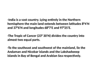 -India is a vast country. Lying entirely in the Northern
hemisphere the main land extends between latitudes 8°4'N
and 37°6'N and longitudes 68°7'E and 97°25’E.
-The Tropic of Cancer (23° 30'N) divides the country into
almost two equal parts.
-To the southeast and southwest of the mainland, lie the
Andaman and Nicobar islands and the Lakshadweep
islands in Bay of Bengal and Arabian Sea respectively.
 