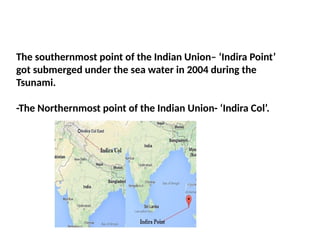 The southernmost point of the Indian Union– ‘Indira Point’
got submerged under the sea water in 2004 during the
Tsunami.
-The Northernmost point of the Indian Union- ‘Indira Col’.
 