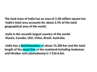 The land mass of India has an area of 3.28 million square km.
-India’s total area accounts for about 2.4% of the total
geographical area of the world.
-India is the seventh largest country of the world.
-Russia, Canada, USA, China, Brazil, Australia.
-India has a land boundary of about 15,200 km and the total
length of the coast line of the mainland including Andaman
and Nicobar and Lakshadweep is 7,516.6 km.
 