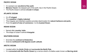 33
PACIFIC OCEAN
• It is spread over one-third of the earth.
• Mariana Trench, the deepest part of the earth, lies in the Pacific Ocean.
• The Pacific Ocean is almost circular in shape.
ATLANTIC OCEAN
• It is ‘S’ shaped.
• The coastline is highly indented.
• This irregular and indented coastline provides ideal location for natural harbours and ports.
• From the point of view of commerce, it is the busiest Ocean.
INDIAN OCEAN
• Named after country, India.
• The shape of ocean is almost triangular.
SOUTHERN OCEAN
• Encircles the continent of Antarctica
• Extends northward to 60 degrees south Latitude.
ARCTIC OCEAN
• Located within the Arctic Circle and surrounds the North Pole.
• It is connected with the Pacific Ocean by a narrow stretch of shallow water known as Berring strait.
 
