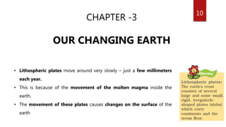10
CHAPTER -3
OUR CHANGING EARTH
• Lithospheric plates move around very slowly – just a few millimeters
each year.
• This is because of the movement of the molten magma inside the
earth.
• The movement of these plates causes changes on the surface of the
earth
 