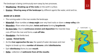 13
The landscape is being continuously worn away by two processes.
• Weathering : Breaking up of the rocks on the earth’s surface.
• Erosion : Wearing away of the landscape by different agents like water, wind and ice.
WORK OF A RIVER:
• The running water in the river erodes the landscape.
• Waterfall : River tumbles at steep angle over very hard rocks or down a steep valley side
• Meanders : River enters the plain, twists and turns forming largebends.
• Ox-bow lake : Due to continuous erosion and deposition the meander loop
cuts off from the river and forms a cut-off lake.
• Floodplain : Flat fertile land.
• Levees : Raised banks
• As the river approaches the sea, the speed of water decreases and river
begins to break up into a number of streams called distributaries.
• Each distributary forms its own mouth.
• Delta : collection of sediments from all the mouths
 