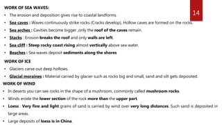 14
WORK OF SEA WAVES:
• The erosion and deposition gives rise to coastal landforms.
• Sea caves : Waves continuously strike rocks (Cracks develop), Hollow caves are formed on the rocks.
• Sea arches : Cavities become bigger ,only the roof of the caves remain.
• Stacks : Erosion breaks the roof and only walls are left.
• Sea cliff : Steep rocky coast rising almost vertically above sea water.
• Beaches : Sea waves deposit sediments along the shores
WORK OF ICE
• Glaciers carve out deep hollows.
• Glacial moraines : Material carried by glacier such as rocks big and small, sand and silt gets deposited.
WORK OF WIND
• In deserts you can see rocks in the shape of a mushroom, commonly called mushroom rocks.
• Winds erode the lower section of the rock more than the upper part.
• Loess : Very fine and light grains of sand is carried by wind over very long distances. Such sand is deposited in
large areas.
• Large deposits of loess is in China.
 
