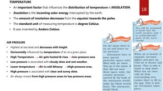 18
TEMPERATURE
• An important factor that influences the distribution of temperature is INSOLATION.
• Insolation is the incoming solar energy intercepted by the earth.
• The amount of insolation decreases from the equator towards the poles.
• The standard unit of measuring temperature is degree Celsius.
• It was invented by Anders Celsius.
AIR PRESSURE
• Highest at sea level and decreases with height.
• Horizontally influenced by temperature of air at a given place.
• High Temperature Air gets heated & rises low-pressure area
• Low pressure is associated with cloudy skies and wet weather.
• Lower temperature Air is cold &heavy High pressure area.
• High pressure is associated with clear and sunny skies.
• Air always moves from high pressure areas to low pressure areas.
 