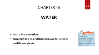 21
CHAPTER -5
WATER
• Earth is like a terrarium.
• Terrarium: It is an artificial enclosure for keeping
small house plants.
 