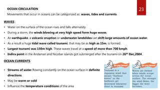 23OCEAN CIRCULATION
Movements that occur in oceans can be categorized as: waves, tides and currents.
WAVES
• Water on the surface of the ocean rises and falls alternately
• During a storm, the winds blowing at very high speed form huge waves.
• An earthquake, a volcanic eruption or underwater landslides can shift large amounts of ocean water.
• As a result a huge tidal wave called tsunami, that may be as high as 15m, is formed.
• Largest tsunami was 150m high. These waves travel at a speed of more than 700 kmph.
• Indira point in the Andaman and Nicobar islands got submerged after the tsunami on 26th Dec,2004.
OCEAN CURRENTS
• Streams of water flowing constantly on the ocean surface in definite
directions.
• May be warm or cold
• Influence the temperature conditions of the area
 