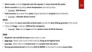 24
• Warm ocean currents originate near the equator & move towards the poles.
• Warm currents bring about warm temperature over land surface.
• Example : Gulf Stream
• Cold currents carry water from polar (higher latitudes) to tropical (lower latitudes).
• Example : Labrador Ocean current
NOTE:
• Areas where the warm and cold currents meet provide the best fishing grounds of the world.
• These are foggy , making it difficult for navigation
• Example : Seas around Japan and the eastern coast of North America
TIDES
• Rhythmic rise and fall of ocean water twice in a day.
• High tide : Water cover much of the shore by rising to its highest level.
• Low tide : Water falls to its lowest level and recedes from the shore.
• Strong gravitational pull exerted by SUN & MOON on the earth’s surface causes tides.
 