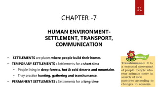31
CHAPTER -7
HUMAN ENVIRONMENT-
SETTLEMENT, TRANSPORT,
COMMUNICATION
• SETTLEMENTS are places where people build their homes.
• TEMPORARY SETTLEMENTS : Settlements for a short time
• People living in deep forests, hot & cold deserts and mountains
• They practice hunting, gathering and transhumance.
• PERMANENT SETTLEMENTS : Settlements for a long time
 