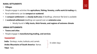 32
RURAL SETTLEMENTS
• Villages
• People engage in activities like agriculture, fishing, forestry, crafts work & trading etc.
• Rural settlements can be compact or scattered.
• A compact settlement is a closely built area of dwellings, wherever flat land is available
• A scattered settlement dwellings are spaced over an extensive area.
• Mostly found in hilly tracts, thick forests, and regions of extreme climate
URBAN SETTLEMENTS
• Towns and cities
• People engage in manufacturing,trading, and services.
TRANSPORT
India- Donkeys, mules, bullocks and camels
Andes Mountains of South America- llamas
Tibet- Yaks
In olden days
 