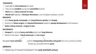 33
ROADWAYS
• Especially for short distances are roads.
• They can be metalled (pucca) and unmetalled (kutcha)
• Plains have a dense network of roads.
• Manali-Leh highway in Himlayan Mountains is one of highest roadways in world.
RAILWAYS
• Carry heavy goods and people over long distances quickly and cheaply.
• Invention of Steam engine and Industrial Revolution helped in speedy development of rail transport.
• Indian railway network is largest in Asia.
WATERWAYS
• cheapest for carrying heavy and bulky goods over long distances.
• Mainly of two types – inland waterways and sea routes.
Navigable rivers and lakes used for transporting merchandise and goods from one country to another.
Routes are connected with the ports.
AIRWAYS
• Fastest way of transport developed in the early twentieth century
 