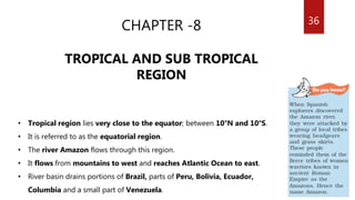 36
CHAPTER -8
TROPICAL AND SUB TROPICAL
REGION
• Tropical region lies very close to the equator; between 10°N and 10°S.
• It is referred to as the equatorial region.
• The river Amazon flows through this region.
• It flows from mountains to west and reaches Atlantic Ocean to east.
• River basin drains portions of Brazil, parts of Peru, Bolivia, Ecuador,
Columbia and a small part of Venezuela.
 