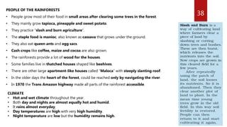 38
PEOPLE OF THE RAINFORESTS
• People grow most of their food in small areas after clearing some trees in the forest.
• They mainly grow tapioca, pineapple and sweet potato.
• They practice “slash and burn agriculture”.
• The staple food is manioc, also known as cassava that grows under the ground.
• They also eat queen ants and egg sacs.
• Cash crops like coffee, maize and cocoa are also grown.
• The rainforests provide a lot of wood for the houses.
• Some families live in thatched houses shaped like beehives.
• There are other large apartment-like houses called “Maloca” with steeply slanting roof.
• In the older days the heart of the forest, could be reached only by navigating the river.
• In 1970 the Trans Amazon highway made all parts of the rainforest accessible.
CLIMATE
• Hot and wet climate throughout the year.
• Both day and nights are almost equally hot and humid.
• It rains almost everyday.
• Day temperatures are high with very high humidity.
• Night temperature are low but the humidity remains high.
 