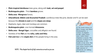 40
• Plain tropical deciduous trees grow, along with teak, sal and peepal.
• Brahmaputra plain - Thick bamboo groves
• Delta area -Mangrove forests.
• Uttarakhand, Sikkim and Arunachal Pradesh -coniferous trees like pine, deodar and fir can be seen
because the climate is cool and the slopes are steep.
• Elephants, tigers, deer and monkeys are common.
• Brahmaputra plain -one-horned rhinoceros.
• Delta area - Bengal tiger, crocodiles and alligator are found.
• Varieties of the fish are the rohu, catla and hilsa.
• Fish and rice is the staple diet of the people living in the area.
NOTE : Thischapterhaslotof info,memorizeasmuchasyou can
 