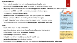 43
FLORA AND FAUNA
• Where water is available, trees such as willows, alders and poplars grow.
• Places that receive rainfall of over 50 cm, are suitable for farming as the soil is fertile.
• Major crop of this area is maize, other crops including potatoes, soybean, cotton and alfa-alfa is also grown.
• Areas where rainfall is very little or unreliable, grasses are short and sparse.
• These areas are suitable for cattle rearing.
• Large cattle farms called ranches are looked after by sturdy men called cowboys
• Bison or American buffalo is the most important animal of this region
• It nearly got extinct due to its indiscriminate hunting and is now a protected species.
• The other animals found in this region are rabbits, coyotes, gophers and Prairie dog.
PEOPLE
• People of this region are very hardworking.
• Scientific methods of cultivation and use of tractors, harvesters and combines
• Prairies are also known as the “Granaries of the world,”
• Dairy farming is another major industry.
• Dairy belt extends from Great Lakes to Atlantic Coast in east.
• Large mineral deposits particularly coal and iron.
• Good network of roads, railways and canals have made it the most industrialised region in the world.
 