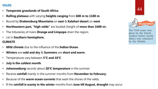44
VELDS
• Temperate grasslands of South Africa
• Rolling plateaus with varying heights ranging from 600 m to 1100 m.
• Bound by Drakensburg Mountains on east & Kalahari desert on west
• Northeastern part, “high velds” are located (height of more than 1600 m).
• The tributaries of rivers Orange and Limpopo drain the region.
• Lie in Southern hemisphere.
CLIMATE
• Mild climate due to the influence of the Indian Ocean.
• Winters are cold and dry & Summers are short and warm.
• Temperatures vary between 5°C and 10°C
• July is the coldest month.
• Johannesburg records about 20°C temperature in the summer
• Receive rainfall mainly in the summer months from November to February.
• Because of the warm ocean currents that wash the shores of the velds.
• If the rainfall is scanty in the winter months from June till August, drought may occur.
 