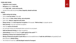 45
FLORA AND FAUNA
• Vegetation cover is sparse.
• Red grass grows in bush velds.
• In the high velds - acacia and maroola .
• Animals of the velds are primarily lions, leopards, cheetah and kudu
PEOPLE
• Cattle rearing and mining.
• Soils are not very fertile in the velds
• Main crops are maize, wheat, barley, oats and potato.
• Cash crops -tobacco, sugarcane and cotton
• Sheep rearing is the most important occupation of the people. Merino sheep is a popular species
• Dairy farming is the next important occupation.
• Have rich reserve of minerals.
• Iron and steel industry has developed where coal and iron are present.
• Gold and diamond mining are major occupations.
• Johannesburg is known for being the gold capital of the world*****.
• Kimberley is famous for its diamond mines******
• Mining of diamond and gold in South Africa led to the establishment of trade ties with Britain and gradually South
Africa became a British Colony.
• This mineral rich area has a well-developed network of transport.
 