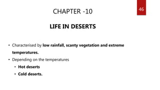 46
CHAPTER -10
LIFE IN DESERTS
• Characterised by low rainfall, scanty vegetation and extreme
temperatures.
• Depending on the temperatures
• Hot deserts
• Cold deserts.
 