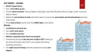 47
HOT DESERT – SAHARA
• World’s largest desert.
• Area =8.54 million sq. km.
• Touches eleven countries. These are Algeria, Chad, Egypt, Libya, Mali, Mauritania, Morocco, Niger, Sudan, Tunisia and
Western Sahara.
• Besides the vast stretches of sands, that Sahara desert is covered with, gravel plains and elevated plateaus with bare
rocky surface.
• These rocky surfaces may be more than 2500m high at some places
Climate
• scorching hot and parch dry.
• Has a short rainy season.
• Sky is cloudless and clear.
• Moisture evaporates faster than it accumulates.
• Temperatures during the day may soar as high as 50°C, heating up
the sand and the bare rocks, which in turn radiates heat making
everything around hot.
• The nights may be freezing cold with temperatures nearing zero
degrees.
 