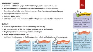 49
COLD DESERT - LADAKH
• Ladakh is a cold desert lying in the Great Himalayas, on the eastern side of J &K.
• Karakoram Range in the north and the Zanskar mountains in the south enclose it.
• Several rivers flow, Indus being the most important. Rivers form deep valleys and gorges.
• Several glaciers are found in Ladakh,
• Example : Gangri glacier.
• Altitude in Ladakh varies from about 3000m in Kargil to more than 8,000m in Karakoram.
CLIMATE
• Due to its high altitude, the climate is extremely cold and dry.
• Air at this altitude is so thin that the heat of the sun can be felt intensely.
• Day temperatures in summer are just above zero degree
• Night temperatures well below –30°C.
• As it lies in the rain shadow of the Himalayas, there is little rainfall, as low as 10 cm every year.
 