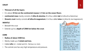 5CRUST
• Thinnest of all the layers.
• It is about 35 km on the continental masses & 5 km on the ocean floors.
• continental mass mainly consists of silica & alumina. It is thus called sial (si-silica & al-alumina).
• Oceanic crust mainly consists of silica & magnesium; it is thus called sima (si-silica & ma-magnesium)
MANTLE
• Beneath the crust
• Extends up to a depth of 2900 km below the crust.
CORE
• Radius of about 3500 km.
• Mainly made up of nickel and iron.
• Called nife (ni – nickel and fe – ferrous i.e. iron).
• The central core has very high temperature and pressure.
 