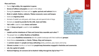 50
Flora and Fauna
• Due to high aridity, the vegetation is sparse.
• Groves of willows and poplars are seen in the valleys.
• During the summers, fruit trees such as apples, apricots and walnuts bloom.
• Birds in Ladakh. Robins, redstarts, Tibetan snowcock, raven and hoopoe.
• Some are migratory birds
• Animals of Ladakh are wild goats, wild sheep, yak and special kinds of dogs.
• Animals are reared to provide for the milk, meat and hides.
• Yak’s milk is used to make cheese and butter.
• Hair of sheep and goat is used to make woollens.
People
• Ladakh and the inhabitants of Tibet and Central Asia resemble each other***
• The people here are either Muslims or Buddhists.
• In fact several Buddhists monasteries dot the Ladakhi landscape with their traditional ‘gompas’.
• Some famous monasteries are Hemis, Thiksey, Shey and Lamayuru.
• In summer season the people are busy cultivating barley, potatoes, peas, beans and turnip.
• Climate in winter months is so harsh that people keep themselves engaged in festivities and ceremonies.
• Leh, the capital of Ladakh .
• National Highway 1A connects Leh to Kashmir Valley through the Zoji la Pass******
 