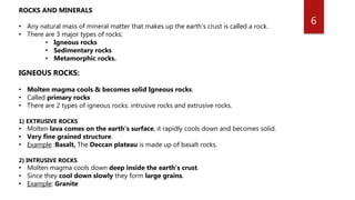 6
ROCKS AND MINERALS
• Any natural mass of mineral matter that makes up the earth’s crust is called a rock.
• There are 3 major types of rocks:
• Igneous rocks
• Sedimentary rocks
• Metamorphic rocks.
IGNEOUS ROCKS:
• Molten magma cools & becomes solid Igneous rocks.
• Called primary rocks
• There are 2 types of igneous rocks: intrusive rocks and extrusive rocks.
1) EXTRUSIVE ROCKS
• Molten lava comes on the earth’s surface, it rapidly cools down and becomes solid.
• Very fine grained structure.
• Example :Basalt, The Deccan plateau is made up of basalt rocks.
2) INTRUSIVE ROCKS
• Molten magma cools down deep inside the earth’s crust.
• Since they cool down slowly they form large grains.
• Example: Granite
 