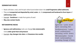 7SEDIMENTARY ROCKS
• Rocks roll down, crack, and hit each other & are broken down into small fragments called sediments.
• They are transported and deposited by wind, water, etc. & compressed and hardened to form layers of
sedimentary rocks.
• Example : Sandstone is made from grains of sand.
• May also contain fossils.
METAMORPHIC ROCKS
• Igneous and sedimentary rocks can change into metamorphic
rocks under great heat and pressure
• Example: clay changes into slate and limestone into marble
 