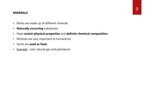 9
MINERALS
• Rocks are made up of different minerals.
• Naturally occurring substances
• Have certain physical properties and definite chemical composition.
• Minerals are very important to humankind.
• Some are used as fuels.
• Example: coal, natural gas and petroleum.
 
