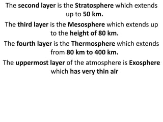 The second layer is the Stratosphere which extends
up to 50 km.
The third layer is the Mesosphere which extends up
to the height of 80 km.
The fourth layer is the Thermosphere which extends
from 80 km to 400 km.
The uppermost layer of the atmosphere is Exosphere
which has very thin air
 
