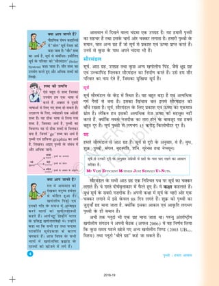 4
i`Foh % gekjk vkokl
vkleku esa fn[kus okyk panzek ,d mixzg gSA ;g gekjh i`Foh
dk lgpj gS rFkk blosQ pkjksa vksj pDdj yxkrk gSA gekjh i`Foh osQ
leku] lkr vU; xzg gSa tks lw;Z ls izdk'k ,oa Å"ek izkIr djrs gSaA
muesa ls oqQN osQ ikl vius panzek Hkh gSaA
lkSjeaMy
lw;Z] vkB xzg] mixzg rFkk oqQN vU; [kxksyh; fiaM] tSls {kqnz xzg
,oa mYdkfiaM feydj lkSjeaMy dk fuekZ.k djrs gSaA mls ge lkSj
ifjokj dk uke nsrs gSa] ftldk eqf[k;k lw;Z gSA
lw;Z
lw;Z lkSjeaMy osQ osaQnz esa fLFkr gSA ;g cgqr cM+k gS ,oa vR;fèkd
xeZ xSlksa ls cuk gSA bldk f[kapko cy blls lkSjeaMy dks
ck¡èks j[krk gSA lw;Z] lkSjeaMy osQ fy, izdk'k ,oa Å"ek dk ,dek=k
lzksr gSA ysfdu ge bldh vR;fèkd rs”k Å"ek dks eglwl ugha
djrs gSa] D;ksafd lcls u”knhd dk rkjk gksus osQ ckotwn ;g gels
cgqr nwj gSA lw;Z i`Foh ls yxHkx 15 djksM+ fdyksehVj nwj gSA
xzg
gekjs lkSjeaMy esa vkB xzg gSaA lw;Z ls nwjh osQ vuqlkj] os gSa% cqèk]
'kqØ] i`Foh] eaxy] c`gLifr] 'kfu] ;wjsul rFkk usIP;wuA
lw;Z ls mudh nwjh osQ vuqlkj vaxzsth esa xzgksa osQ uke ;kn j[kus dk vklku
rjhdk gS%
MY VERY EFFICIENT MOTHER JUST SERVED US NUTS.
lkSjeaMy osQ lHkh vkB xzg ,d fuf'pr iFk ij lw;Z dk pDdj
yxkrs gSaA ;s jkLrs nh?kZo`Ùkkdkj esa iSQys gq, gSaA ;s d{kk dgykrs gSaA
cqèk lw;Z osQ lcls u”knhd gSA viuh d{kk esa lw;Z osQ pkjksa vksj ,d
pDdj yxkus esa bls osQoy 88 fnu yxrs gSaA 'kqØ dks i`Foh dk
tqM+ok¡ xzg ekuk tkrk gS] D;ksafd bldk vkdkj ,oa vko`Qfr yxHkx
i`Foh osQ gh leku gSA
vHkh rd IywVks Hkh ,d xzg ekuk tkrk FkkA ijUrq varjkZ"Vªh;
[kxksyh; laxBu us viuh cSBd (vxLr 2006) esa ;g fu.kZ; fy;k
fd oqQN le; igys [kksts x, vU; [kxksyh; fi.M (2003 UB313]
fljl) rFkk IywVks ^ckSus xzg* dgs tk ldrs gSaA
D;k vki tkurs gSa
IkkSjkf.kd jkseu dgkfu;ksa
esa ^lksy* lw;Z nsork dks
dgk tkrk gSA ^lkSj* 'kCn
dk vFkZ gS] lw;Z ls lacafèkrA blhfy,
lw;Z osQ ifjokj dks ^lkSjeaMy* (Solar
System) dgk tkrk gSA lkSj 'kCn dk
mi;ksx djrs gq, vkSj vfèkd 'kCnksa dks
fy[ksaA
D;k vki tkurs gSa
jkr esa vkleku dks
ns[kdj euq"; ges'kk
ls eksfgr gqvk gSA
[kxksyh; fiaMksa ,oa
mudh xfr osQ lacaèk esa vè;;u
djus okyksa dks [kxksy'kkL=kh
dgrs gSaA vk;ZHkêð izkphu Hkkjr
osQ izfl¼ [kxksy'kkL=kh FksA mUgksaus
dgk Fkk fd lHkh xzg rFkk pUnzek
ijkofrZr lw;Zizdk'k ds dkj.k
pedrs gSaA vkt fo'o osQ lHkh
Hkkxksa esa [kxksyfon czãkaM osQ
jgL;ksa dks [kkstus esa yxs gSaA
'kCn dh mRifÙk
,sls cgqr ls 'kCn ftudk
mi;ksx ge ,d Hkk"kk esa
djrs gSa] vDlj os nwljh
Hkk"kkvksa ls fy, x, 'kCn gks ldrs gSaA
mnkgj.k osQ fy,] T;ksxzkI+kQh ,d vaxzs”kh
'kCn gSA ;g xzhd Hkk"kk ls fy;k x;k
'kCn gS] ftldk vFkZ gS] i`Foh dk
fooj.kA ;g nks xzhd 'kCnksa ls feydj
cuk gS] ftuesa ^ge* 'kCn dk vFkZ gS
i`Foh ,oa xzkfiQ;k graphia dk vFkZ
gS] fy[kukA vkb, i`Foh osQ lacaèk esa
vkSj vfèkd tkusaA
2018-19
 