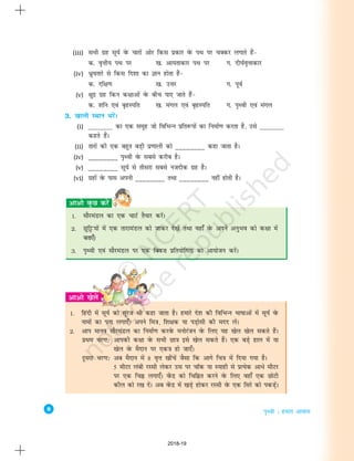 8
i`Foh % gekjk vkokl
(iii) lHkh xzg lw;Z osQ pkjksa vksj fdl izdkj osQ iFk ij pDdj yxkrs gSa&
d- o`Ùkh; iFk ij [k- vk;rkdkj iFk ij x- nh?kZo`Ùkkdkj
(iv) èkzqorkjs ls fdl fn'kk dk Kku gksrk gS&
d- nf{k.k [k- mÙkj x- iwoZ
(v) {kqnz xzg fdu d{kkvksa osQ chp ik, tkrs gSa&
d- 'kfu ,oa c`gLifr [k- eaxy ,oa c`gLifr x- i`Foh ,oa eaxy
3. [kkyh LFkku HkjsaA
(i) ________ dk ,d lewg tks fofHkUu izfr:iksa dk fuekZ.k djrk gS] mls ________
dgrs gSaA
(ii) rkjksa dh ,d cgqr cM+h iz.kkyh dks ________ dgk tkrk gSA
(iv) ________ i`Foh osQ lcls djhc gSA
(v) ________ lw;Z ls rhljk lcls utnhd xzg gSA
(vi) xzgksa osQ ikl viuh ________ rFkk ________ ugha gksrh gSA
1. lkSjeaMy dk ,d pkVZ rS;kj djsaA
2. Nqfêð;ksa esa ,d rkjkeaMy dks tkdj ns[ksa rFkk ogk¡ osQ vius vuqHko dks d{kk esa
crk,¡A
3. i`Foh ,oa lkSjeaMy ij ,d fDo”k izfr;ksfxrk dk vk;kstu djsaA
1. fganh esa lw;Z dks lwjt Hkh dgk tkrk gSA gekjs ns'k dh fofHkUu Hkk"kkvksa esa lw;Z osQ
ukeksa dk irk yxk,¡A vius fe=k] f'k{kd ;k iM+kslh dh enn ysaA
2. vki ekuo lkSjeaMy dk fuekZ.k djosQ euksjatu osQ fy, ;g [ksy [ksy ldrs gSaA
izFke pj.k% vkidh d{kk osQ lHkh Nk=k bls [ksy ldrs gSaA ,d cM+s gky esa ;k
[ksy osQ eSnku ij ,d=k gks tk,¡A
nwljk pj.k% vc eSnku esa 8 o`Ùk [khapsa tSlk fd vkxs fp=k esa fn;k x;k gSA
5 ehVj yach jLlh ysdj ml ij pkWd ;k L;kgh ls izR;sd vkèks ehVj
ij ,d fpÉ yxk,¡A osaQnz dks fpfÉr djus osQ fy, ogk¡ ,d NksVh
dhy dks j[k nsaA vc osaQnz esa [kM+s gksdj jLlh osQ ,d fljs dks idM+asA
2018-19
 