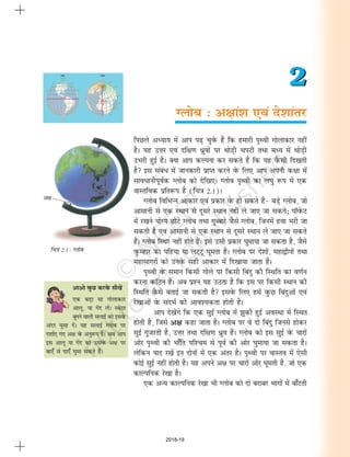 fp=k 2.1 : Xyksc
vkvks oqQN djosQ lh[ksa
,d cM+k lk xksykdkj
vkyw] ;k xsan ysaA LosVj
cquus okyh lykbZ dks blosQ
vanj ?kqlk nsaA ;g lykbZ Xyksc ij
n'kkZ, x, v{k osQ vuq:Ik gSA vc vki
bl vkyw ;k xsan dks mlosQ v{k ij
ck,¡ ls nk,¡ ?kqek ldrs gSaA
Xyksc % v{kka'k ,oa ns'kkarj
2
2
fiNys vè;k; esa vki Ik<+ pqosQ gSa fd gekjh i`Foh xksykdkj ugha
gSA ;g mÙkj ,oa nf{k.k èkzqoksa ij FkksM+h piVh rFkk eè; esa FkksM+h
mHkjh gqbZ gSA D;k vki dYiuk dj ldrs gSa fd ;g oSQlh fn[krh
gS bl lacaèk esa tkudkjh izkIr djus osQ fy, vki viuh d{kk esa
lkoèkkuhiwoZd Xyksc dks nsf[k,A Xyksc i`Foh dk y?kq :i esa ,d
okLrfod izfr:i gS (fp=k 2-1)A
Xyksc fofHkUu vkdkj ,oa izdkj osQ gks ldrs gSa& cM+s Xyksc] tks
vklkuh ls ,d LFkku ls nwljs LFkku ugha ys tk, tk ldrs_ ikWosQV
esa j[kus ;ksX; NksVs Xyksc rFkk xqCckjs tSls Xyksc] ftuesa gok Hkjh tk
ldrh gS ,oa vklkuh ls ,d LFkku ls nwljs LFkku ys tk, tk ldrs
gSaA Xyksc fLFkj ugha gksrs gSaA bls mlh izdkj ?kqek;k tk ldrk gS] tSls
oqQEgkj dk ifg;k ;k yV~Vw ?kwerk gSA Xyksc ij ns'kksa] egk}hiksa rFkk
egklkxjksa dks muosQ lgh vkdkj esa fn[kk;k tkrk gSA
i`Foh osQ leku fdlh xksys ij fdlh fcanq dh fLFkfr dk o.kZu
djuk dfBu gSA vc iz'u ;g mBrk gS fd bl ij fdlh LFkku dh
fLFkfr oSQls crkbZ tk ldrh gS blosQ fy, gesa oqQN fcanqvksa ,oa
js[kkvksa osQ lanHkZ dh vko';drk gksrh gSA
vki ns[ksaxs fd ,d lqbZ Xyksc esa >qdh gqbZ voLFkk esa fLFkr
gksrh gS] ftls v{k dgk tkrk gSA Xyksc ij os nks fcanq ftuls gksdj
lqbZ xqtjrh gS] mÙkj rFkk nf{k.k èkzqo gSaA Xyksc dks bl lqbZ osQ pkjksa
vksj i`Foh dh Hkk¡fr if'pe ls iwoZ dh vksj ?kqek;k tk ldrk gSA
ysfdu ;kn j[ksa bu nksuksa esa ,d varj gSA i`Foh ij okLro esa ,slh
dksbZ lqbZ ugha gksrh gSA ;g vius v{k ij pkjksa vksj ?kwerh gS] tks ,d
dkYifud js[kk gSA
,d vU; dkYifud js[kk Hkh Xyksc dks nks cjkcj Hkkxksa esa ck¡Vrh
v{k
2018-19
 