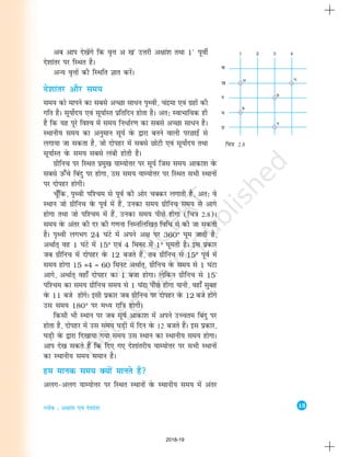 15
Xyksc % v{kka'k ,oa ns'kkarj
fp=k 2.8
d
[k
x
?k
Ä
vc vki ns[ksaxs fd o`Ùk v [k°
mÙkjh v{kka'k rFkk 1°
iwohZ
ns'kkarj ij fLFkr gSA
vU; o`Ùkksa dh fLFkfr Kkr djasA
ns'kkarj vkSj le;
le; dks ekius dk lcls vPNk lkèku i`Foh] panzek ,oa xzgksa dh
xfr gSA lw;ksZn; ,oa lw;kZLr izfrfnu gksrk gSA vr% LokHkkfod gh
gS fd ;g iwjs fo'o esa le; fuèkkZj.k dk lcls vPNk lkèku gSA
LFkkuh; le; dk vuqeku lw;Z osQ }kjk cuus okyh ijNkbZaa ls
yxk;k tk ldrk gS] tks nksigj esa lcls NksVh ,oa lw;ksZn; rFkk
lw;kZLr osQ le; lcls yach gksrh gSA
xzhfup ij fLFkr izeq[k ;kE;ksÙkj ij lw;Z ftl le; vkdk'k osQ
lcls mQ¡ps fcanq ij gksxk] ml le; ;kE;ksÙkj ij fLFkr lHkh LFkkuksa
ij nksigj gksxhA
pw¡fd] i`Foh if'pe ls iwoZ dh vksj pDdj yxkrh gS] vr% os
LFkku tks xzhfup osQ iwoZ esa gSa] mudk le; xzhfup le; ls vkxs
gksxk rFkk tks if'pe esa gSa] mudk le; ihNs gksxk (fp=k 2-8)A
le; osQ varj dh nj dh x.kuk fuEufyf[kr fofèk ls dh tk ldrh
gSA i`Foh yxHkx 24 ?kaVs esa vius v{k ij 360° ?kwe tkrh gS]
vFkkZr~ og 1 ?kaVs esa 15° ,oa 4 feuV esa 1° ?kwerh gSA bl izdkj
tc xzhfup esa nksigj osQ 12 ctrs gSa] rc xzhfup ls 15° iwoZ esa
le; gksxk 15 ×4 = 60 feuV vFkkZr~] xzhfup osQ le; ls 1 ?kaVk
vkxs] vFkkZr~ ogk¡ nksigj dk 1 ctk gksxkA ysfdu xzhfup ls 15°
if'pe dk le; xzhfup le; ls 1 ?kaVk ihNs gksxk ;kuh] ogk¡ lqcg
osQ 11 cts gksaxsA blh izdkj tc xzhfup ij nksigj osQ 12 cts gksaxs
ml le; 180° ij eè; jkf=k gksxhA
fdlh Hkh LFkku ij tc lw;Z vkdk'k esa vius mPpre fcanq ij
gksrk gS] nksigj esa ml le; ?kM+h esa fnu osQ 12 ctrs gSaA bl izdkj]
?kM+h osQ }kjk fn[kk;k x;k le; ml LFkku dk LFkkuh; le; gksxkA
vki ns[k ldrs gSa fd fn, x, ns'kkarjh; ;kE;ksÙkj ij LkHkh LFkkuksa
dk LFkkuh; le; leku gSA
ge ekud le; D;ksa ekurs gSa
vyx&vyx ;kE;ksÙkj ij fLFkr LFkkuksa osQ LFkkuh; le; esa varj
2018-19
 