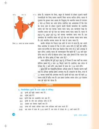 16
i`Foh % gekjk vkokl
1. fuEufyf[kr iz'uksa osQ mÙkj la{ksi esa nhft,A
(i) i`Foh dk lgh vkdkj D;k gS
(ii) Xyksc D;k gS
(iii) doZQ js[kk dk v{kka'kh; eku D;k gS
(iv) i`Foh osQ rhu rki dfVca/ dkSu&ls gSa
(v) v{kka'k ,oa ns'kkarj js[kk,¡ D;k gSa
(vi) Å"ek dh lcls vfèkd ek=kk m".k dfVcaèk D;ksa izkIr djrs gSa
(vii) tc Hkkjr esa 'kke osQ 5%30 ctrs gSa] rc yanu esa nksigj osQ 12 D;ksa ctrs gSa
gksrk gSA mnkgj.k osQ fy,] cgqr ls ns'kkarjksa ls gksdj xqtjus okyh
jsyxkfM+;ksa osQ fy, le;&lkj.kh rS;kj djuk dfBu gksxkA Hkkjr esa
xqtjkr osQ }kjdk rFkk vle osQ fMczwx<+ osQ LFkkuh; le; esa yxHkx
1 ?kaVk 45 feuV dk varj gksxkA blfy, ;g vko';d gS fd ns'k
osQ eè; Hkkx ls gksdj xqtjus okyh fdlh ;kE;ksÙkj osQ LFkkuh;
le; dks ns'k dk ekud le; ekuk tk,A bl ;kE;ksÙkj js[kk osQ
LFkkuh; le; dks iwjs ns'k dk ekud le; ekuk tkrk gSA Hkkjr esa
82½° iw- (82° 30' iw-) dks ekud ;kE;ksÙkj ekuk x;k gSA bl
;kE;ksÙkj osQ LFkkuh; le; dks iwjs ns'k dk ekud le; ekuk tkrk
gSA bls Hkkjrh; ekud le; osQ uke ls tkuk tkrk gSA
dchj Hkksiky osQ fudV ,d NksVs ls uxj esa jgrk gSA og vius
fe=k vkyksd ls dgrk gS fd os yksx vkt jkf=k esa ugha lks ik,¡xsA
Hkkjr ,oa baXySaM osQ chp ,d fØosQV eSp yanu esa 2 cts vijkÉ esa
'kq: gksxkA vFkkZr~ Hkkjr osQ le;kuqlkj eSp 'kke osQ 7%30 cts 'kq:
gksxk rFkk nsj jkf=k esa lekIr gksxkA D;k vki tkurs gSa fd Hkkjr ,oa
baXySaM osQ chp le; esa D;k varj gS
Hkkjr xzhfup osQ iwoZ 82° 30' iw- esa fLFkr gS rFkk ;gk¡ dk le;
xzhfup le; ls 5 ?kaVk 30 feuV vkxs gSA blfy, tc yanu esa
nksigj osQ 2 cts gkasxs] rc Hkkjr esa 'kke osQ 7%30 cts gksaxsA
oqQN ns'kksa dk ns'kkarjh; foLrkj vfèkd gksrk gS] ftlosQ dkj.k ogk¡
,d ls vfèkd ekud le; viuk, x, gSaA mnkgj.k osQ fy,] :l esa
11 ekud le;ksa dks viuk;k x;k gSA i`Foh dks ,d&,d ?kaVs okys 24
le; {ks=kksa esa ck¡Vk x;k gSA bl izdkj izR;sd le;&{ks=k 15° ns'kkarj
rd osQ {ks=k dks ?ksjrk gSA
fp=k 2.9 : Hkkjr dk ekud ;kE;ksÙkj
vH;kl
2018-19
 