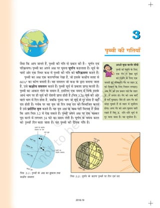 i`Foh dh xfr;k¡
3
3
vkvks oqQN djosQ lh[kas
i`Foh dks n'kkZus osQ fy,
,d xsan ysa rFkk lw;Z
dks n'kkZus osQ fy, ,d
tyrh gqbZ eksecrhA xsan ij 'kgj X
dks fn[kkus osQ fy, fu'kku yxkb,A
vc xsan dks bl izdkj j[ksa fd 'kgj
X esa va/sjk gksA xsan dks vc ck,¡
ls nk,¡ ?kqekb,A tSls gh vki xsan dks
FkksM+k ?kqekrs gSa rks 'kgj esa lw;ksZn;
gksxkA vxj xsan dks vki ?kqekuk tkjh
j[krs gSa fcanq X /hjs&/hjs lw;Z ls
nwj pyk tkrk gSA ;g lw;kZLr gSA
TkSlk fd vki tkurs gSa] i`Foh dh xfr nks izdkj dh gSµ ?kw.kZu ,oa
ifjØe.kA i`Foh dk vius v{k ij ?kweuk ?kw.kZu dgykrk gSA lw;Z osQ
pkjksa vksj ,d fLFkj d{k esa i`Foh dh xfr dks ifjØe.k dgrs gSaA
i`Foh dk v{k ,d dkYifud js[kk gS] tks blosQ d{kh; lrg ls
66½° dk dks.k cukrh gSA og lery tks d{k osQ }kjk cuk;k tkrk
gS] mls d{kh; lery dgrs gSaA i`Foh lw;Z ls izdk'k izkIr djrh gSA
i`Foh dk vkdkj xksys osQ leku gS] blfy, ,d le; esa fliZQ blosQ
vk/s Hkkx ij gh lw;Z dh jks'kuh izkIr gksrh gS (fp=k 3-2)A lw;Z dh vksj
okys Hkkx esa fnu gksrk gS] tcfd nwljk Hkkx tks lw;Z ls nwj gksrk gS ogk¡
jkr gksrh gSA Xyksc ij og o`Ùk tks fnu rFkk jkr dks foHkkftr djrk
gS mls iznhfIr o`Ùk dgrs gSaA ;g o`Ùk v{k osQ lkFk ugha feyrk gS tSlk
fd vki fp=k 3-2 esa ns[k ldrs gSaA i`Foh vius v{k ij ,d pDdj
iwjk djus esa yxHkx 24 ?kaVs dk le; ysrh gSA ?kw.kZu osQ le; dky
dks i`Foh fnu dgk tkrk gSA ;g i`Foh dh nSfud xfr gSA
fp=k 3.1 : i`Foh osQ v{k dk >qdko rFkk
d{kh; lery fp=k 3.2 : ?kw.kZu osQ dkj.k i`Foh ij fnu ,oa jkr
2018-19
 