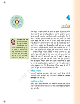 ekufp=k
4
4
vkvks oqQN djosQ lh[ksa
,d jcM+ dh iqjkuh
xsan ysa ,oa ml ij dksbZ
js[kkfp=k cuk,¡A vki
ml ij mÙkj ,oa nf{k.k èkzqo dks
Hkh fpfÉr dj ldrs gSaA vc
pkowQ ls bl xsan dks dkVsa rFkk
mls piVk djus dh dksf'k'k
djsaA ns[ksa fd fdl izdkj js[kk
fp=k dk :Ik fcxM+ tkrk gSA
vki fiNys vè;k; esa Xyksc osQ egÙo osQ ckjs esa Ik<+ pqosQ gSaA Xyksc
esa vè;;u dh oqQN lhek,¡ gksrh gSaA tc ge iwjh Ik`Foh dk vè;;u
djuk pkgrs gSa rc Xyksc gekjs fy, dkiQh mi;ksxh lkfcr gksrk gSA
ysfdu] tc ge i`Foh osQ osQoy ,d Hkkx tSls& vius ns'k] jkT;ksa]
ftyksa] 'kgjksa rFkk xk¡oksa osQ ckjs es vè;;u djuk pkgrs gSa rks ;g
gekjs fy, mruk mi;ksxh lkfcr ugha gksrk gSA ,slh fLFkfr esa ge
ekufp=kksa dk mi;ksx djrs gSaA ekufp=k i`Foh dh lrg ;k blosQ
,d Hkkx dk iSekus osQ ekè;e ls piVh lrg ij [khapk x;k fp=k gSA
ysfdu ,d xksykdkj lrg dks iwjh rjg ls piVk djuk vlaHko gSA
ekufp=k gekjh fofHkUu t:jrksa osQ fy, vko';d gSaA oqQN
ekufp=k ,d NksVs {ks=k dks ,oa oqQN rF;ksa dks n'kkZrk gSA nwljs
ekufp=k esa ,d cM+h fdrkc dh rjg rF; gks ldrs gSaA tc cgqr
ls ekufp=kksa dks ,d lkFk j[k fn;k tkrk gS rc ,d ,Vyl cu
tkrk gSA ,Vyl fofHkUu izdkjksa rFkk vyx&vyx iSekus ls [khaph
xbZ ekiksa ij vkèkkfjr gksrk gSA ekufp=kksa ls ,d Xyksc dh vis{kk gesa
T;knk tkudkjh izkIr gksrh gSA ekufp=k fofHkUu izdkj osQ gksrs gSaA
ftuesa ls oqQN dks uhps of.kZr fd;k x;k gSA
HkkSfrd ekufp=k
i`Foh dh izko`Qfrd vko`Qfr;ksa_ tSls& ioZrksa] iBkjksa] eSnkuksa] ufn;ksa]
egklkxjksa bR;kfn dks n'kkZus okys ekufp=kksa dks HkkSfrd ;k mPpkop
ekufp=k dgk tkrk gSA
jktuhfrd ekufp=k
jkT;ksa] uxjksa] 'kgjksa rFkk xk¡oksa vkSj fo'o osQ fofHkUu ns'kksa o jkT;ksa
rFkk mudh lhekvksa dks n'kkZus okys ekufp=k dks jktuhfrd ekufp=k
dgk tkrk gSA
m-
n-
2018-19
 