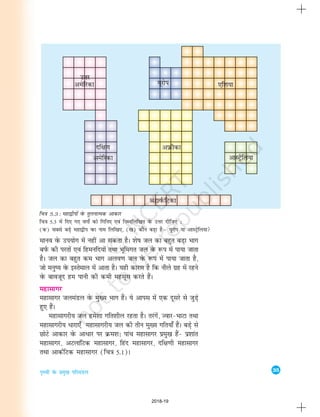 35
i`Foh osQ izeq[k ifjeaMy
ekuo osQ mi;ksx esa ugha vk ldrk gSA 'ks"k ty dk cgqr cM+k Hkkx
ciZQ dh ijrksa ,oa fgeufn;ksa rFkk Hkwfexr ty osQ :Ik esa ik;k tkrk
gSA ty dk cgqr de Hkkx vyo.k ty osQ :Ik esa ik;k tkrk gS]
tks euq"; osQ bLrseky esa vkrk gSA ;gh dkj.k gS fd uhys xzg esa jgus
osQ ckotwn ge ikuh dh deh eglwl djrs gSaA
egklkxj
Ekgklkxj tyeaMy osQ eq[; Hkkx gSaA ;s vkil esa ,d nwljs ls tqM+s
gq, gSaA
egklkxjh; ty ges'kk xfr'khy jgrk gSA rjaxsa] Tokj&HkkVk rFkk
egklkxjh; èkkjk,¡ egklkxjh; ty dh rhu eq[; xfr;k¡ gSaA cM+s ls
NksVs vkdkj osQ vkèkkj ij Øe'k% ikap egklkxj izeq[k gSa& iz'kkar
egklkxj] vVykafVd egklkxj] fgan egklkxj] nf{k.kh egklkxj
rFkk vkdZfVd egklkxj (fp=k 5-1)A
fp=k 5.3 : egk}hiksa osQ rqyukRed vkdkj
fp=k 5-3 esa fn, x, oxksZa dks fxfu, ,oa fuEufyf[kr osQ mÙkj nhft, %
(d) lcls cM+s egk}hi oQk uke fyf[k,] ([k) dkSu cM+k gSµ ;wjksi ;k vkLVªsfy;k
mÙkj
2018-19
 