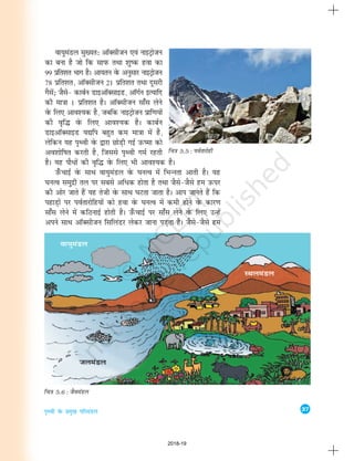 37
i`Foh osQ izeq[k ifjeaMy
Okk;qeaMy eq[;r% vkWDlhtu ,oa ukbVªkstu
dk cuk gS tks fd lkiQ rFkk 'kq"d gok dk
99 izfr'kr Hkkx gSA vk;ru osQ vuqlkj ukbVªkstu
78 izfr'kr] vkWDlhtu 21 izfr'kr rFkk nwljh
xSlsa_ tSls& dkcZu MkbvkWDlkbM] vkWxZu bR;kfn
dh ek=kk 1 izfr'kr gSA vkWDlhtu lk¡l ysus
osQ fy, vko';d gS] tcfd ukbVªkstu izkf.k;ksa
dh o`f¼ osQ fy, vko';d gSA dkcZu
MkbvkWDlkbM ;|fi cgqr de ek=kk esa gS]
ysfdu ;g Ik`Foh osQ }kjk NksM+h xbZ mQ"ek dks
vo'kksf"kr djrh gS] ftlls Ik`Foh xeZ jgrh
gSA ;g ikSèkksa dh o`f¼ osQ fy, Hkh vko';d gSA
m¡QpkbZ osQ lkFk ok;qeaMy osQ ?kuRo esa fHkUurk vkrh gSA ;g
?kuRo leqnzh ry ij lcls vfèkd gksrk gS rFkk tSls&tSls ge mQij
dh vksj tkrs gSa ;g rsth osQ lkFk ?kVrk tkrk gSA vki tkurs gSa fd
igkM+ksa ij ioZrkjksfg;ksa dks gok osQ ?kuRo esa deh gksus osQ dkj.k
lk¡l ysus esa dfBukbZ gksrh gSA m¡QpkbZ ij lk¡l ysus osQ fy, mUgsa
vius lkFk vkWDlhtu flfyaMj ysdj tkuk iM+rk gSA tSls&tSls ge
fp=k 5.6 : tSoeaMy
fp=k 5.5 : ioZrkjksgh
2018-19
 