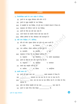 39
i`Foh osQ izeq[k ifjeaMy
1. fuEufyf[kr iz'uksa osQ mÙkj la{ksi esa nhft,A
(i) Ik`Foh osQ pkj izeq[k ifjeaMy dkSu&dkSu ls gSa
(ii) Ik`Foh osQ izeq[k egk}hiksa osQ uke fyf[k,A
(iii) nks egk}hiksa osQ uke fyf[k,] tks iwjh rjg ls nf{k.kh xksykèkZZ esa fLFkr gksaA
(iv) ok;qeaMy dh fofHkUu ijrksa osQ uke fyf[k,A
(v) Ik`Foh dks uhyk xzg D;ksa dgk tkrk gS
(vi) mÙkjh xksykèkZZ dks LFkyh; xksykèkZZ D;ksa dgk tkrk gS
(vii) thfor izkf.k;ksa osQ fy, thoeaMy D;ksa egÙoiw.kZ gS
2. lgh mÙkj fpfÉr (



) dhft,A
(i) dkSu lh ioZr Ük`a[kyk ,f'k;k ,oa ;wjksi dks vyx djrh gS
d- ,aMht [k- fgeky; x- ;wjky
(ii) mÙkj vesfjdk] nf{k.k vesfjdk ls oSQls tqM+k gS
d- LFkylaf/ [k- tylaf/ x- ugj
(iii) ok;qeaMy esa fdl xSl dk izfr'kr lokZf/d gS
d- ukbVªkstu [k- vkWDlhtu x- dkcZu MkbvkDlkbM
(iv) i`Foh dk dkSu&lk Hkkx Bksl pêðkuksa dk cuk gS
d- ok;qeaMy [k- tyeaMy x- FkyeaMy
(v) lcls cM+k egk}hi dkSu&lk gS
d- vizQhdk [k- ,f'k;k x- vkLVªsfy;k
3. [kkyh LFkku HkjsaA
(i) Ik`Foh dk lcls xgjk Hkkx _____________ iz'kkar egklkxj esa fLFkr gSA
(ii) _____________ egklkxj dk uke ,d ns'k osQ uke ij j[kk x;k gSA
(iii) ____________ LFky] ty ,oa gok dk ,d lhfer Hkkx gS] tks thou osQ fy,
lgk;d gSA
(iv) ;wjksi ,oa ,f'k;k egk}hi dks ,d lkFk _____________ dgk tkrk gSA
(v) Ik`Foh ij lcls m¡Qpk ioZr f'k[kj _____________ gSA
vH;kl
2018-19
 