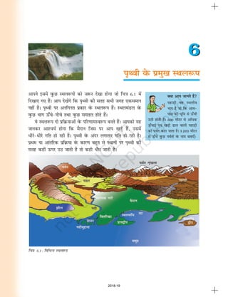 6
6
i`Foh osQ izeq[k LFky:i
vkius blesa oqQN LFky:iksa dks t:j ns[kk gksxk tks fp=k 6-1 esa
fn[kk, x, gSaA vki ns[ksaxs fd i`Foh dh lrg lHkh txg ,dleku
ugha gSA i`Foh ij vufxur izdkj osQ LFky:i gSaA LFkyeaMy osQ
oqQN Hkkx Å¡ps&uhps rFkk oqQN lery gksrs gSaA
;s LFky:i nks izfØ;kvksa osQ ifj.kkeLo:i curs gSaA vkidks ;g
tkudj vk'p;Z gksxk fd eSnku ftl ij vki [kM+s gSa] mlesa
èkhjs&èkhjs xfr gks jgh gSA i`Foh osQ vanj yxkrkj xfr gks jgh gSA
izFke ;k vkarfjd izfØ;k osQ dkj.k cgqr ls LFkkuksa ij i`Foh dh
lrg dgha Åij mB tkrh gS rks dgh èk¡l tkrh gSA
D;k vki tkurs gSa
igkM+h og LFkyh;
Hkkx gS tks fd vkl&
ikl dh Hkwfe ls Å¡ph
mBh gksrh gSA 600 ehVj ls vfèkd
Å¡pkbZ ,oa [kM+h <ky okyh igkM+h
dks ioZr dgk tkrk gSA 8]000 ehVj
ls Å¡ps oqQN ioZrksa osQ uke crk,¡A
fp=k 6.1 : fofHkUu LFky:i
2018-19
 